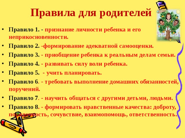 Правила для родителей Правило 1. - признание личности ребенка и его неприкосновенности. Правило 2. - формирование адекватной самооценки. Правило 3. -  приобщение ребенка к реальным делам семьи. Правило 4. - развивать силу воли ребенка. Правило 5. - учить планировать. Правило 6 . - требовать выполнение домашних обязанностей, поручений. Правило 7 . - научить общаться с другими детьми, людьми. Правило 8 . - формировать нравственные качества: доброту, порядочность, сочувствие, взаимопомощь, ответственность.       