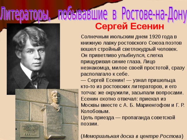 Сергей Есенин Солнечным июльским днем 1920 года в книжную лавку ростовского Союза поэтов вошел стройный светлокудрый человек. Он приветливо улыбнулся, слегка прищуривая синие глаза. Лицо незнакомца, милое своей простотой, сразу располагало к себе.  — Сергей Есенин! — узнал пришельца кто-то из ростовских литераторов, и его тотчас же окружили, засыпали вопросами. Есенин охотно отвечал: приехал из Москвы вместе с А. Б. Мариенгофом и Г. Р. Колобовым. Цель приезда — пропаганда советской поэзии. ( Мемориальная доска в центре Ростова ) 