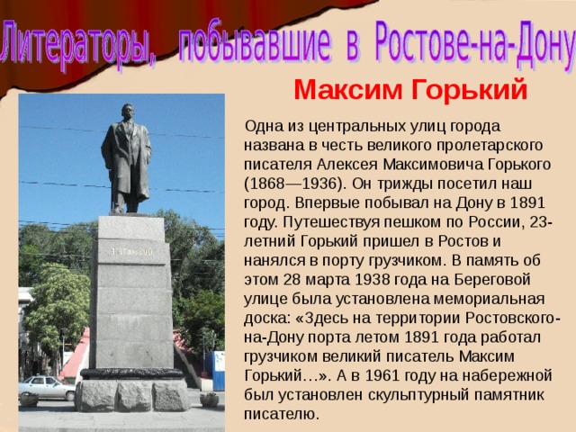 Максим Горький Одна из центральных улиц города названа в честь великого пролетарского писателя Алексея Максимовича Горького (1868—1936). Он трижды посетил наш город. Впервые побывал на Дону в 1891 году. Путешествуя пешком по России, 23-летний Горький пришел в Ростов и нанялся в порту грузчиком. В память об этом 28 марта 1938 года на Береговой улице была установлена мемориальная доска: «Здесь на территории Ростовского-на-Дону порта летом 1891 года работал грузчиком великий писатель Максим Горький…». А в 1961 году на набережной был установлен скульптурный памятник писателю. . 