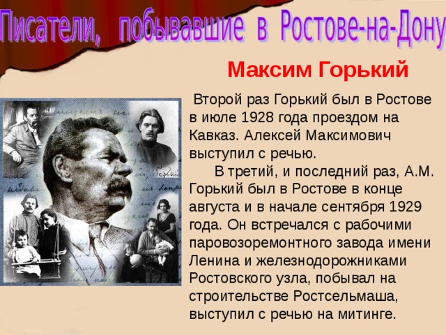 Максим Горький  Второй раз Горький был в Ростове в июле 1928 года проездом на Кавказ. Алексей Максимович выступил с речью.  В третий, и последний раз, А.М. Горький был в Ростове в конце августа и в начале сентября 1929 года. Он встречался с рабочими паровозоремонтного завода имени Ленина и железнодорожниками Ростовского узла, побывал на строительстве Ростсельмаша, выступил с речью на митинге. 