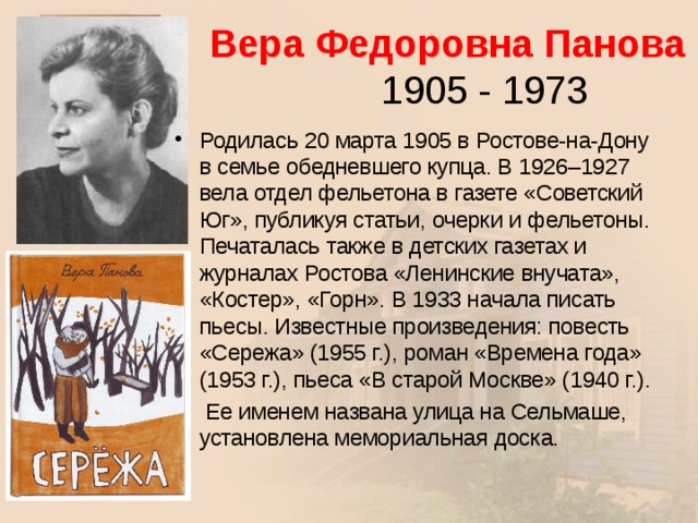  Вера Федоровна Панова  1905 - 1973 Родилась 20 марта 1905 в Ростове-на-Дону в семье обедневшего купца. В 1926–1927 вела отдел фельетона в газете «Советский Юг», публикуя статьи, очерки и фельетоны. Печаталась также в детских газетах и журналах Ростова «Ленинские внучата», «Костер», «Горн». В 1933 начала писать пьесы. Известные произведения: повесть «Сережа» (1955 г.), роман «Времена года» (1953 г.), пьеса «В старой Москве» (1940 г.).  Ее именем названа улица на Сельмаше, установлена мемориальная доска.  