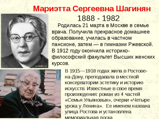  Мариэтта Сергеевна Шагинян  1888 - 1982  Родилась 21 марта в Москве в семье врача. Получила прекрасное домашнее образование, училась в частном пансионе, затем — в гимназии Ржевской. В 1912 году окончила историко-философский факультет Высших женских курсов. В 1915—1918 годах жила в Ростове-на-Дону, преподавала в местной консерватории эстетику и историю искусств. Известные в свое время произведения: роман из 4 частей «Семья Ульяновых», очерки «Четыре урока у Ленина». Ее именем названа улица Ростова и установлена мемориальная доска 
