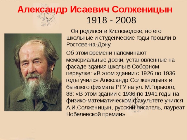 Александр Исаевич Солженицын 1918 - 2008  Он родился в Кисловодске, но его школьные и студенческие годы прошли в Ростове-на-Дону. Об этом времени напоминают мемориальные доски, установленные на фасаде здания школы в Соборном переулке: «В этом здании с 1926 по 1936 годы учился Александр Солженицын» и бывшего физмата РГУ на ул. М.Горького, 88: «В этом здании с 1936 по 1941 годы на физико-математическом факультете учился А.И.Солженицын, русский писатель, лауреат Нобелевской премии». 
