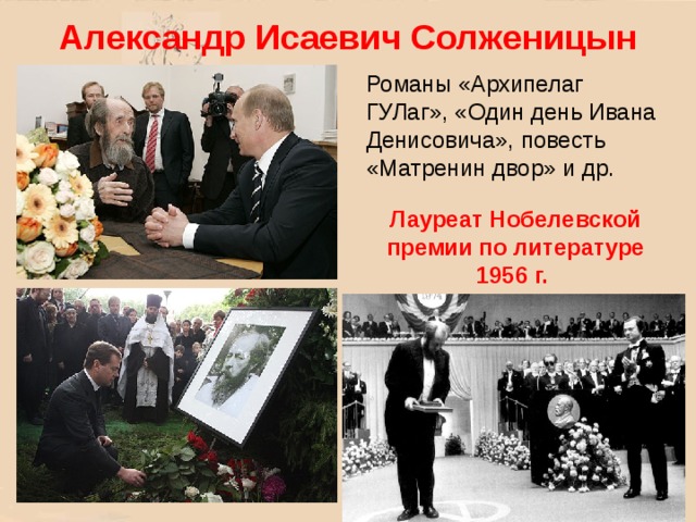 Александр Исаевич Солженицын Романы «Архипелаг ГУЛаг», «Один день Ивана Денисовича», повесть «Матренин двор» и др. Лауреат Нобелевской премии по литературе 1956 г. 