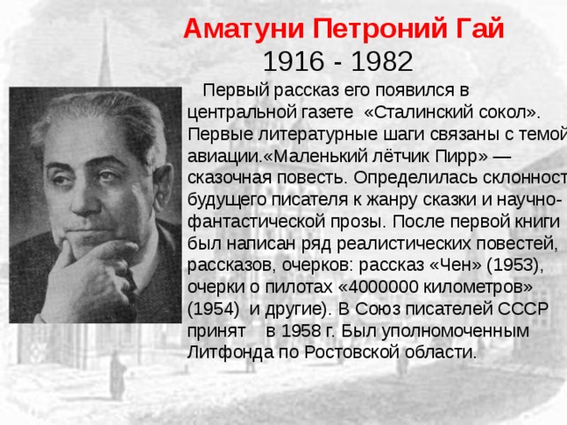 Аматуни Петроний Гай  1916 - 1982  Первый рассказ его появился в центральной газете «Сталинский сокол». Первые литературные шаги связаны с темой авиации.«Маленький лётчик Пирр» — сказочная повесть. Определилась склонность будущего писателя к жанру сказки и научно-фантастической прозы. После первой книги был написан ряд реалистических повестей, рассказов, очерков: рассказ «Чен» (1953), очерки о пилотах «4000000 километров» (1954) и другие). В Союз писателей СССР принят в 1958 г. Был уполномоченным Литфонда по Ростовской области. 
