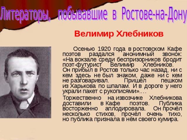 Велимир Хлебников  Осенью 1920 года в ростовском Кафе поэтов раздался анонимный звонок: «На вокзале среди беспризорников бродит поэт-футурист Велимир Хлебников. Он прибыл в Ростов только час назад, ни с кем здесь не был знаком, даже ни с кем не разговаривал. Пришёл пешком из Харькова по шпалам. И в дороге у него украли пакет с рукописями».…  Торжественно на извозчике Хлебникова доставили в Кафе поэтов. Публика восторженно аплодировала. Он прочёл несколько стихов, прочёл очень тихо, но публика признала в нём своего кумира. 