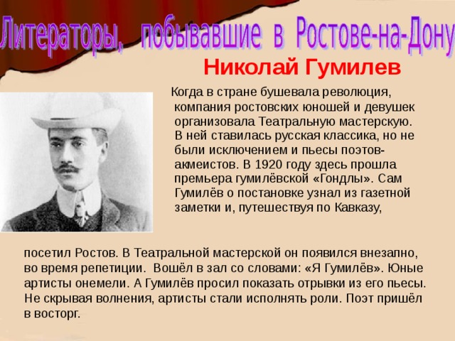 Николай Гумилев  Когда в стране бушевала революция, компания ростовских юношей и девушек организовала Театральную мастерскую. В ней ставилась русская классика, но не были исключением и пьесы поэтов-акмеистов. В 1920 году здесь прошла премьера гумилёвской «Гондлы». Сам Гумилёв о постановке узнал из газетной заметки и, путешествуя по Кавказу, посетил Ростов. В Театральной мастерской он появился внезапно, во время репетиции. Вошёл в зал со словами: «Я Гумилёв». Юные артисты онемели. А Гумилёв просил показать отрывки из его пьесы. Не скрывая волнения, артисты стали исполнять роли. Поэт пришёл в восторг. 