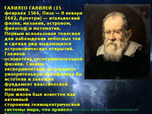ГАЛИЛЕО ГАЛИЛЕЙ (15 февраля 1564, Пиза — 8 января 1642, Арчетри) — итальянский физик, механик, астроном, философ и математик. Первым использовал телескоп для наблюдения небесных тел  и сделал ряд выдающихся астрономических открытий. Галилей  - основатель экспериментальной физики. Своими экспериментами он опроверг умозрительную метафизику Аристотеля и заложил фундамент классической механики. При жизни был известен как активный сторонник гелиоцентрической системы мира, что привело Галилея к серьёзному конфликту с католической церковью. Презентация выполнена под руководством Удовченко Елены Ивановны. Большой Новосибирский Планетарий. 