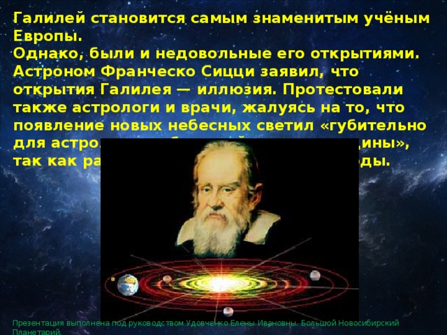 Галилей становится самым знаменитым учёным Европы. Однако, были и недовольные его открытиями. Астроном Франческо Сицци заявил, что открытия Галилея — иллюзия. Протестовали также астрологи и врачи, жалуясь на то, что появление новых небесных светил «губительно для астрологии и большей части медицины», так как разрушает все привычные методы. Презентация выполнена под руководством Удовченко Елены Ивановны. Большой Новосибирский Планетарий. 