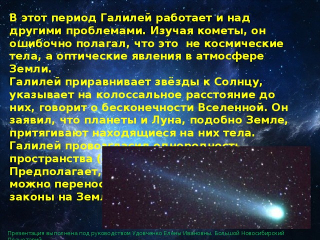 В этот период Галилей работает и над другими проблемами. Изучая кометы, он ошибочно полагал, что это не космические тела, а оптические явления в атмосфере Земли. Галилей приравнивает звёзды к Солнцу, указывает на колоссальное расстояние до них, говорит о бесконечности Вселенной. Он заявил, что планеты и Луна, подобно Земле, притягивают находящиеся на них тела. Галилей провозгласил однородность пространства (отсутствие центра мира). Предполагает, что результаты земных опытов можно переносить на небесные тела, то есть законы на Земле и на небе одни и те же. Презентация выполнена под руководством Удовченко Елены Ивановны. Большой Новосибирский Планетарий. 