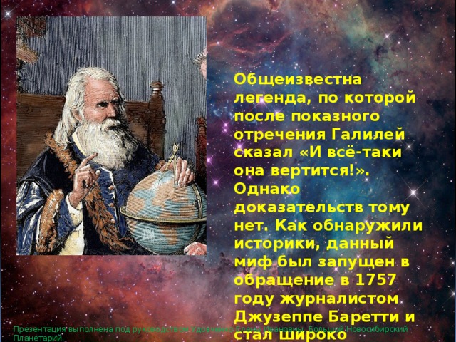 Общеизвестна легенда, по которой после показного отречения Галилей сказал «И всё-таки она вертится!». Однако доказательств тому нет. Как обнаружили историки, данный миф был запущен в обращение в 1757 году журналистом Джузеппе Баретти и стал широко известен в 1761 году после перевода книги Баретти на французский. Презентация выполнена под руководством Удовченко Елены Ивановны. Большой Новосибирский Планетарий. 