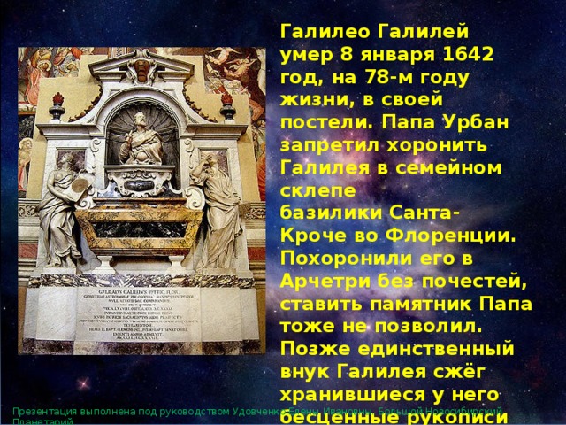 Галилео Галилей умер 8 января 1642 год, на 78-м году жизни, в своей постели. Папа Урбан запретил хоронить Галилея в семейном склепе базилики Санта-Кроче во Флоренции. Похоронили его в Арчетри без почестей, ставить памятник Папа тоже не позволил. Позже единственный внук Галилея сжёг хранившиеся у него бесценные рукописи учёного как богопротивные. Он был последним представителем рода Галилеев. Презентация выполнена под руководством Удовченко Елены Ивановны. Большой Новосибирский Планетарий. 