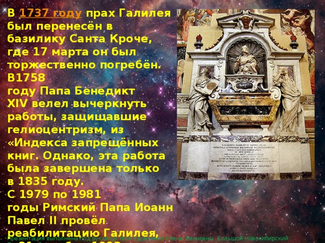 В  1737 году  прах Галилея был перенесён в базилику Санта Кроче, где 17 марта он был торжественно погребён. В1758 году Папа Бенедикт XIV велел вычеркнуть работы, защищавшие гелиоцентризм, из «Индекса запрещённых книг. Однако, эта работа была завершена только в 1835 году. С 1979 по 1981 годы Римский Папа Иоанн Павел II провёл реабилитацию Галилея, и 31 октября 1992 года официально признал, что инквизиция в 1633 году совершила ошибку, силой вынудив учёного отречься от теории Коперника. Презентация выполнена под руководством Удовченко Елены Ивановны. Большой Новосибирский Планетарий. 