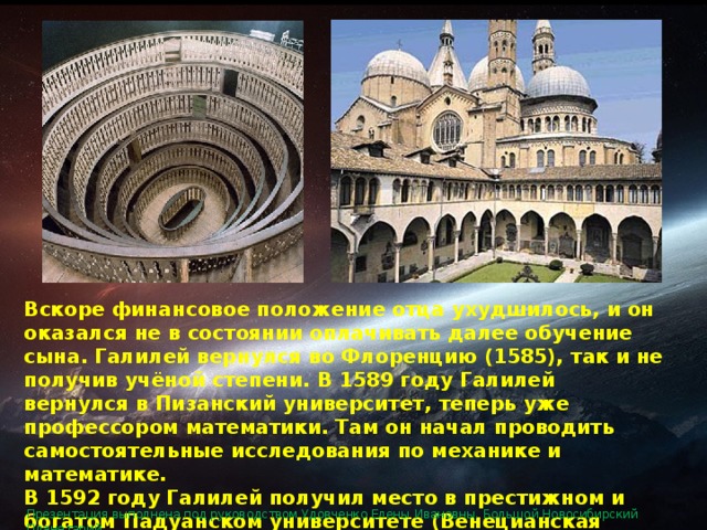 Вскоре финансовое положение отца ухудшилось, и он оказался не в состоянии оплачивать далее обучение сына. Галилей вернулся во Флоренцию (1585), так и не получив учёной степени. В 1589 году Галилей вернулся в Пизанский университет, теперь уже профессором математики. Там он начал проводить самостоятельные исследования по механике и математике.  В 1592 году Галилей получил место в престижном и богатом Падуанском университете (Венецианская республика), где преподавал астрономию, механику и математику.  Презентация выполнена под руководством Удовченко Елены Ивановны. Большой Новосибирский Планетарий. 