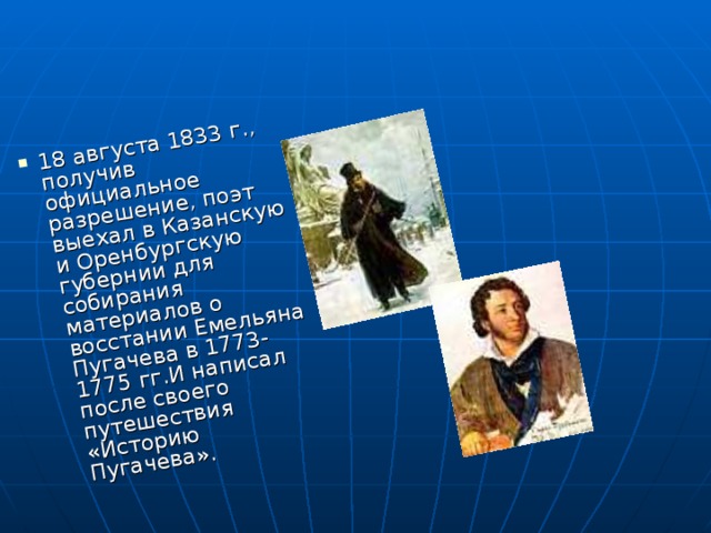 18 августа 1833 г., получив официальное разрешение, поэт выехал в Казанскую и Оренбургскую губернии для собирания материалов о восстании Емельяна Пугачева в 1773-1775 гг.И написал после своего путешествия «Историю Пугачева». 