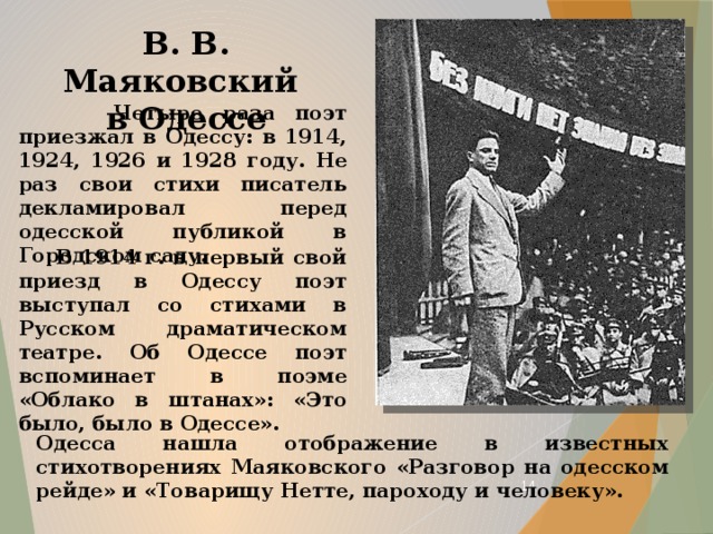 В. В. Маяковский  в Одессе  Четыре раза поэт приезжал в Одессу: в 1914, 1924, 1926 и 1928 году. Не раз свои стихи писатель декламировал перед одесской публикой в Городском саду.  В 1914 г. в первый свой приезд в Одессу поэт выступал со стихами в Русском драматическом театре. Об Одессе поэт вспоминает в поэме «Облако в штанах»: «Это было, было в Одессе». Одесса нашла отображение в известных стихотворениях Маяковского «Разговор на одесском рейде» и «Товарищу Нетте, пароходу и человеку».  