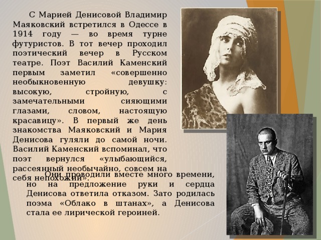 С Марией Денисовой Владимир Маяковский встретился в Одессе в 1914 году — во время турне футуристов. В тот вечер проходил поэтический вечер в Русском театре. Поэт Василий Каменский первым заметил «совершенно необыкновенную девушку: высокую, стройную, с замечательными сияющими глазами, словом, настоящую красавицу». В первый же день знакомства Маяковский и Мария Денисова гуляли до самой ночи. Василий Каменский вспоминал, что поэт вернулся «улыбающийся, рассеянный необычайно, совсем на себя непохожий».  Они проводили вместе много времени, но на предложение руки и сердца Денисова ответила отказом. Зато родилась поэма «Облако в штанах», а Денисова стала ее лирической героиней.  