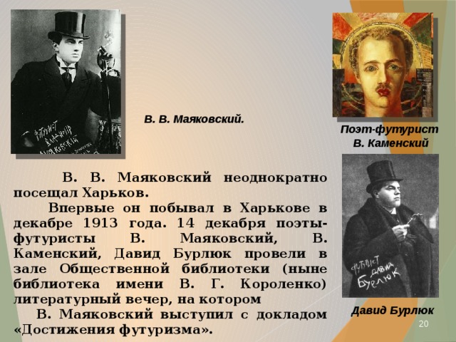 В. В. Маяковский. Поэт-футурист В. Каменский  В. В. Маяковский неоднократно посещал Харьков.  Впервые он побывал в Харькове в декабре 1913 года. 14 декабря поэты-футуристы В. Маяковский, В. Каменский, Давид Бурлюк провели в зале Общественной библиотеки (ныне библиотека имени В. Г. Короленко) литературный вечер, на котором  В. Маяковский выступил с докладом «Достижения футуризма». Давид Бурлюк  