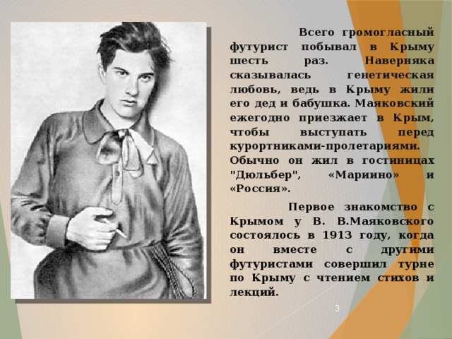  Всего громогласный футурист побывал в Крыму шесть раз. Наверняка сказывалась генетическая любовь, ведь в Крыму жили его дед и бабушка. Маяковский ежегодно приезжает в Крым, чтобы выступать перед курортниками-пролетариями. Обычно он жил в гостиницах 