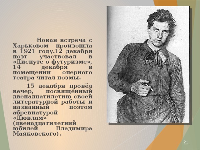  Новая встреча с Харьковом произошла в 1921 году.12 декабря поэт участвовал в «Диспуте о футуризме», 14 декабря в помещении оперного театра читал поэмы.  15 декабря провёл вечер, посвящённый двенадцатилетию своей литературной работы и названный поэтом абревиатурой «Дювлам» (двенадцатилетний юбилей Владимира Маяковского).  