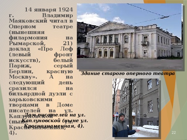  14 января 1924 г. Владимир Маяковский читал в Оперном театре (нынешняя филармония на Рымарской, 21) доклад «Про Леф (левый фронт искусств), белый Париж, серый Берлин, красную Москву». А на следующий день сразился на бильярдной дуэли с харьковскими творцами в Доме писателей на ул. Каплуновской (ныне ул. Краснознаменная, 4). Здание старого оперного театра Дом писателей на ул. Каплуновской (ныне ул. Краснознаменная, 4).   