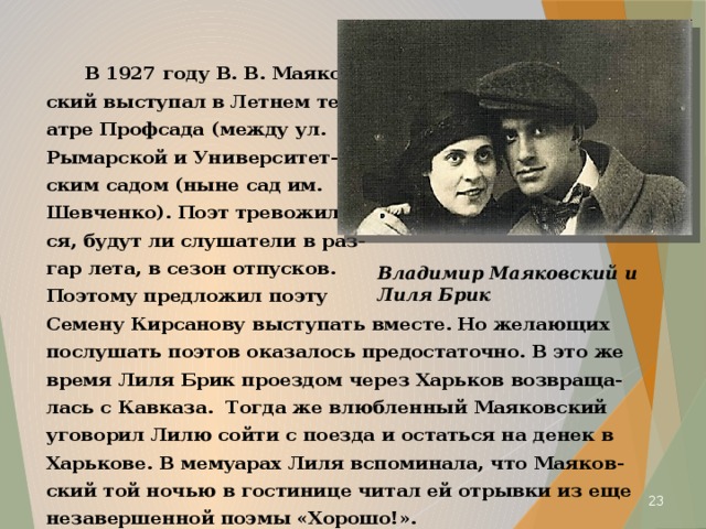  В 1927 году В. В. Маяков- ский выступал в Летнем те- атре Профсада (между ул. Рымарской и Университет- ским садом (ныне сад им. Шевченко). Поэт тревожил- ся, будут ли слушатели в раз- гар лета, в сезон отпусков. Поэтому предложил поэту Семену Кирсанову выступать вместе. Но желающих послушать поэтов оказалось предостаточно. В это же время Лиля Брик проездом через Харьков возвраща- лась с Кавказа. Тогда же влюбленный Маяковский уговорил Лилю сойти с поезда и остаться на денек в Харькове. В мемуарах Лиля вспоминала, что Маяков- ский той ночью в гостинице читал ей отрывки из еще незавершенной поэмы «Хорошо!». Владимир Маяковский и Лиля Брик  