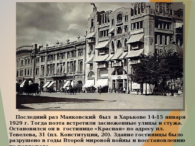  Последний раз Маяковский был в Харькове 14-15 января 1929 г. Тогда поэта встретили заснеженные улицы и стужа. Остановился он в гостинице «Красная» по адресу пл. Тевелева, 31 (пл. Конституции, 20). Здание гостиницы было разрушено в годы Второй мировой войны и восстановлению не подлежало.  