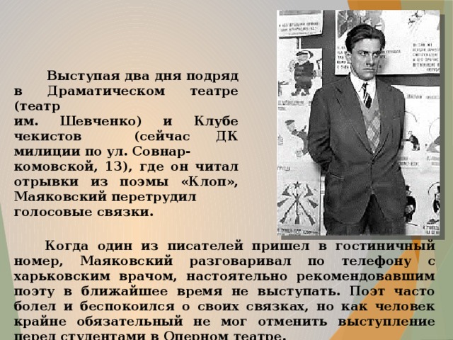  Выступая два дня подряд в Драматическом театре (театр им. Шевченко) и Клубе чекистов (сейчас ДК милиции по ул. Совнар- комовской, 13), где он читал отрывки из поэмы «Клоп», Маяковский перетрудил голосовые связки.  Когда один из писателей пришел в гостиничный номер, Маяковский разговаривал по телефону с харьковским врачом, настоятельно рекомендовавшим поэту в ближайшее время не выступать. Поэт часто болел и беспокоился о своих связках, но как человек крайне обязательный не мог отменить выступление перед студентами в Оперном театре.  