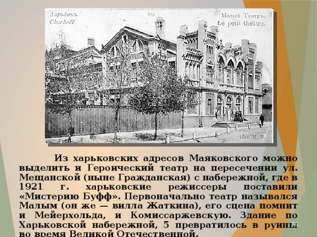  Из харьковских адресов Маяковского можно выделить и Героический театр на пересечении ул. Мещанской (ныне Гражданская) с набережной, где в 1921 г. харьковские режиссеры поставили «Мистерию Буфф». Первоначально театр назывался Малым (он же — вилла Жаткина), его сцена помнит и Мейерхольда, и Комиссаржевскую. Здание по Харьковской набережной, 5 превратилось в руины во время Великой Отечественной.  