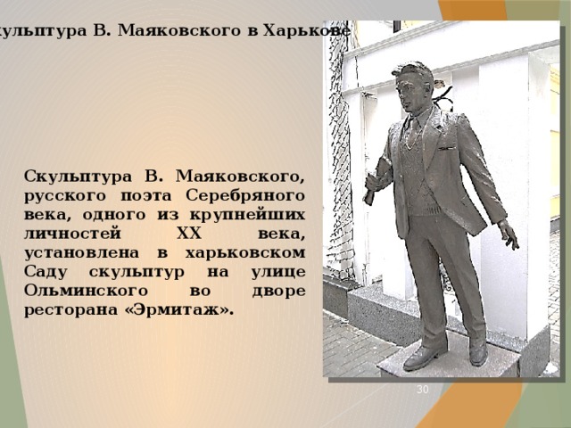 Скульптура В. Маяковского в Харькове Скульптура В. Маяковского, русского поэта Серебряного века, одного из крупнейших личностей XX века, установлена в харьковском Саду скульптур на улице Ольминского во дворе ресторана «Эрмитаж».  