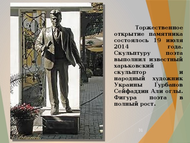 Торжественное открытие памятника состоялось 19 июля 2014 года. Скульптуру поэта выполнил известный харьковский скульптор и народный художник Украины Гурбанов Сейфаддин Али оглы. Фигура поэта в полный рост.  