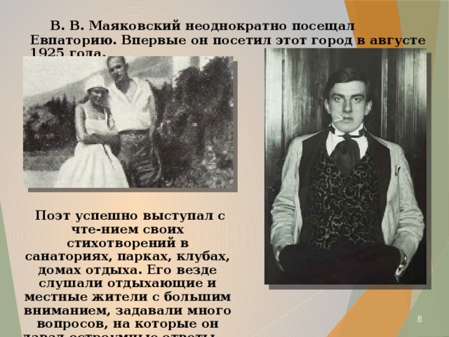  В. В. Маяковский неоднократно посещал Евпаторию. Впервые он посетил этот город в августе 1925 года.  Поэт успешно выступал с чте-нием своих стихотворений в санаториях, парках, клубах, домах отдыха. Его везде слушали отдыхающие и местные жители с большим вниманием, задавали много вопросов, на которые он давал остроумные ответы.  