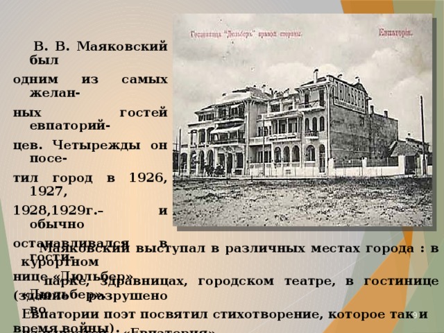  В. В. Маяковский был одним из самых желан- ных гостей евпаторий- цев. Четырежды он посе- тил город в 1926, 1927, 1928,1929г.– и обычно останавливался в гости- нице «Дюльбер» (здание разрушено во время войны).  Маяковский выступал в различных местах города : в курортном  парке, здравницах, городском театре, в гостинице «Дюльбер».  Евпатории поэт посвятил стихотворение, которое так и  называется – «Евпатория».  