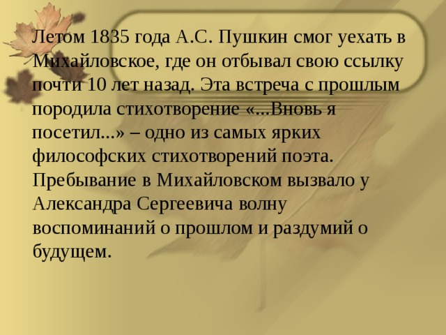 Летом 1835 года А.С. Пушкин смог уехать в Михайловское, где он отбывал свою ссылку почти 10 лет назад. Эта встреча с прошлым породила стихотворение «...Вновь я посетил...» – одно из самых ярких философских стихотворений поэта. Пребывание в Михайловском вызвало у Александра Сергеевича волну воспоминаний о прошлом и раздумий о будущем.  