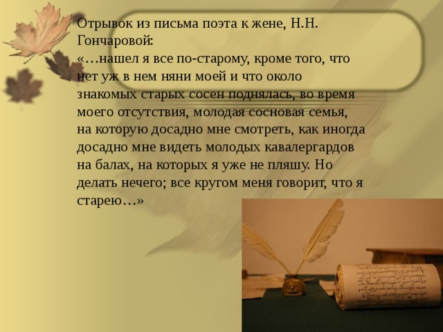 Отрывок из письма поэта к жене, Н.Н. Гончаровой: «…нашел я все по-старому, кроме того, что нет уж в нем няни моей и что около знакомых старых сосен поднялась, во время моего отсутствия, молодая сосновая семья, на которую досадно мне смотреть, как иногда досадно мне видеть молодых кавалергардов на балах, на которых я уже не пляшу. Но делать нечего; все кругом меня говорит, что я старею…»  