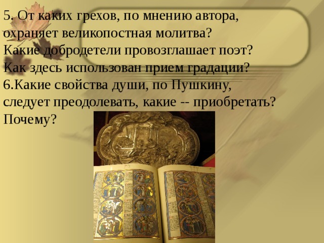 5. От каких грехов, по мнению автора, охраняет великопостная молитва? Какие добродетели провозглашает поэт? Как здесь использован прием градации? Какие свойства души, по Пушкину, следует преодолевать, какие -- приобретать? Почему?  