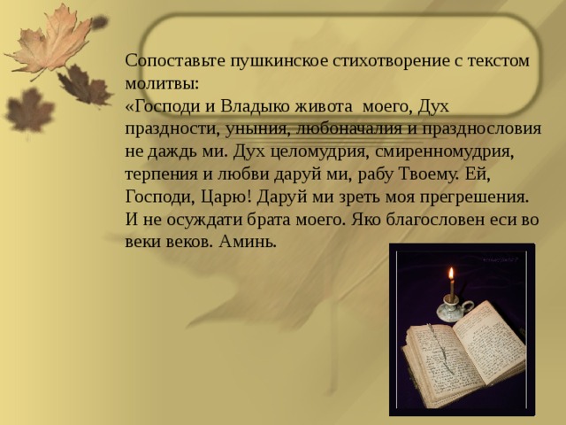 Сопоставьте пушкинское стихотворение с текстом молитвы: «Господи и Владыко живота моего, Дух праздности, уныния, любоначалия и празднословия не даждь ми. Дух целомудрия, смиренномудрия, терпения и любви даруй ми, рабу Твоему. Ей, Господи, Царю! Даруй ми зреть моя прегрешения. И не осуждати брата моего. Яко благословен еси во веки веков. Аминь. 