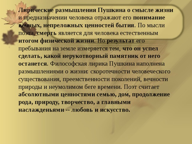 Лирические размышления Пушкина о смысле жизни и предназначении человека отражают его понимание вечных, непреложных ценностей бытия . По мысли поэта, смерть является для человека естественным итогом физической жизни . Но результат его пребывания на земле измеряется тем, что он успел сделать, какой нерукотворный памятник от него останется . Философская лирика Пушкина наполнена размышлениями о жизни: скоротечности человеческого существования, преемственности поколений, вечности природы и неумолимом беге времени. Поэт считает абсолютными ценностями семью, дом, продолжение рода, природу, творчество, а главными наслажденьями -- любовь и искусство.  