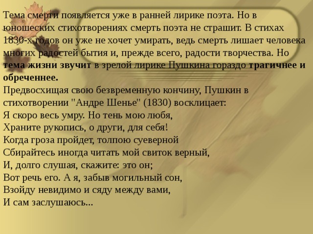Тема смерти появляется уже в ранней лирике поэта. Но в юношеских стихотворениях смерть поэта не страшит. В стихах 1830-х годов он уже не хочет умирать, ведь смерть лишает человека многих радостей бытия и, прежде всего, радости творчества. Но тема жизни звучит в зрелой лирике Пушкина гораздо трагичнее и обреченнее. Предвосхищая свою безвременную кончину, Пушкин в стихотворении 
