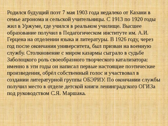 Родился будущий поэт 7 мая 1903 года недалеко от Казани в семье агронома и сельской учительницы. С 1913 по 1920 годы жил в Уржуме, где учился в реальном училище. Высшее образование получил в Педагогическом институте им. А.И. Герцена на отделении языка и литературы. В 1926 году, через год после окончания университета, был призван на военную службу. Столкновение с миром казармы сыграло в судьбе Заболоцкого роль своеобразного творческого катализатора: именно в эти годы он написал первые настоящие поэтические произведения, обрёл собственный голос и участвовал в создании литературной группы ОБЭРИУ. По окончании службы получил место в отделе детской книги ленинградского ОГИЗа под руководством С.Я. Маршака. 
