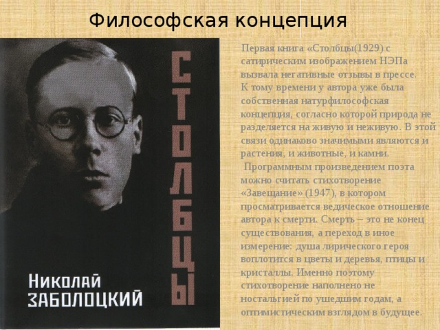 Философская концепция  Первая книга « Столбцы(1929) с сатирическим изображением НЭПа вызвала негативные отзывы в прессе.  К тому времени у автора уже была собственная натурфилософская концепция, согласно которой природа не разделяется на живую и неживую. В этой связи одинаково значимыми являются и растения, и животные, и камни.  Программным произведением поэта можно считать стихотворение «Завещание» (1947), в котором просматривается ведическое отношение автора к смерти. Смерть – это не конец существования, а переход в иное измерение: душа лирического героя воплотится в цветы и деревья, птицы и кристаллы. Именно поэтому стихотворение наполнено не ностальгией по ушедшим годам, а оптимистическим взглядом в будущее.  