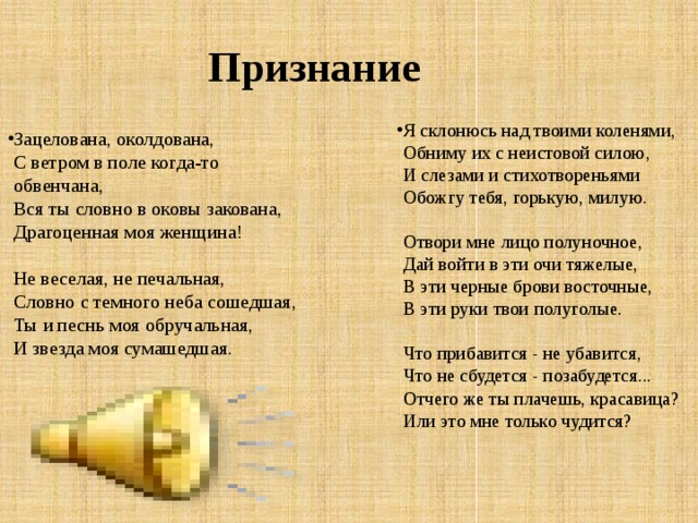 Признание Я склонюсь над твоими коленями,  Обниму их с неистовой силою,  И слезами и стихотвореньями  Обожгу тебя, горькую, милую.   Отвори мне лицо полуночное,  Дай войти в эти очи тяжелые,  В эти черные брови восточные,  В эти руки твои полуголые.   Что прибавится - не убавится,  Что не сбудется - позабудется...  Отчего же ты плачешь, красавица?  Или это мне только чудится? Зацелована, околдована,  С ветром в поле когда-то обвенчана,  Вся ты словно в оковы закована,  Драгоценная моя женщина!   Не веселая, не печальная,  Словно с темного неба сошедшая,  Ты и песнь моя обручальная,  И звезда моя сумашедшая.       