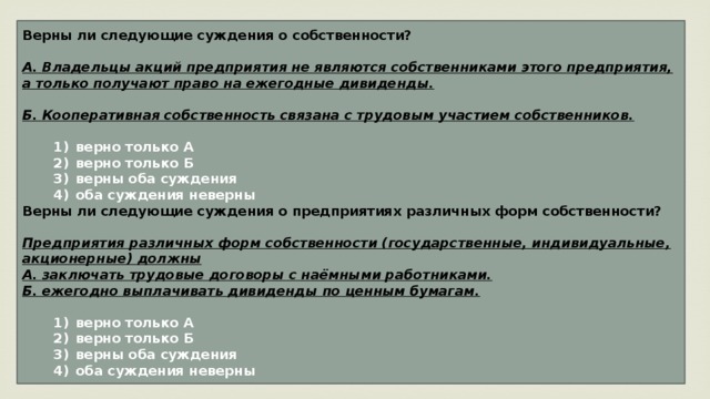 Верны ли следующие суждения о собственности?  А. Владельцы акций предприятия не являются собственниками этого предприятия, а только получают право на ежегодные дивиденды.  Б. Кооперативная собственность связана с трудовым участием собственников.     1)  верно только А    2)  верно только Б    3)  верны оба суждения    4)  оба суждения неверны Верны ли следующие суждения о предприятиях различных форм собственности?  Предприятия различных форм собственности (государственные, индиви­дуаль­ные, акционерные) должны А. заключать трудовые договоры с наёмными работниками. Б. ежегодно выплачивать дивиденды по ценным бумагам.     1)  верно только А    2)  верно только Б    3)  верны оба суждения    4)  оба суждения неверны 