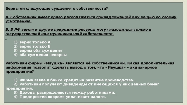 Верны ли следующие суждения о собственности?  А. Собственник имеет право распоряжаться принадлежащей ему вещью по своему усмотрению.  Б. В РФ земля и другие природные ресурсы могут находиться только в государственной или муниципальной собственности.     1)  верно только А    2)  верно только Б    3)  верны оба суждения    4)  оба суждения неверны  Работники фирмы «Ивушка» являются её собственниками. Какая дополнительная информация позволит сделать вывод о том, что «Ивушка» – акционерное предприятие?     1)  Фирма взяла в банке кредит на развитие производства.    2)  Работники получают дивиденды от имеющихся у них ценных бумаг предприятия.    3)  Доходы распределяются между работниками.    4)  Предприятие вовремя уплачивает налоги. 