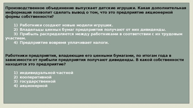 Производственное объединение выпускает детские игрушки. Какая дополнительная информация позволит сделать вывод о том, что это предприятие акционерной формы собственности?     1)  Работники создают новые модели игрушек.    2)  Владельцы ценных бумаг предприятия получают от них дивиденды.    3)  Прибыль распределяется между работниками в соответствии с их трудовым участием.    4)  Предприятие вовремя уплачивает налоги.   Работники предприятия, владеющие его ценными бумагами, по итогам года в зависимости от прибыли предприятия получают дивиденды. В какой собственности находится это предприятие?     1)  индивидуальной частной    2)  кооперативной    3)  государственной    4)  акционерной    