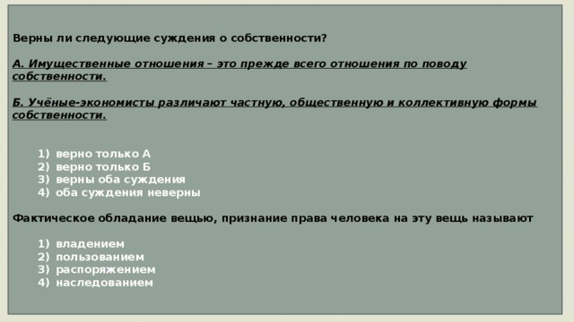 Верны ли следующие суждения о собственности?  А. Имущественные отношения – это прежде всего отношения по поводу собственности.  Б. Учёные-экономисты различают частную, общественную и коллективную формы собственности.      1)  верно только А    2)  верно только Б    3)  верны оба суждения    4)  оба суждения неверны  Фактическое обладание вещью, признание права человека на эту вещь называют     1)  владением    2)  пользованием    3)  распоряжением    4)  наследованием 