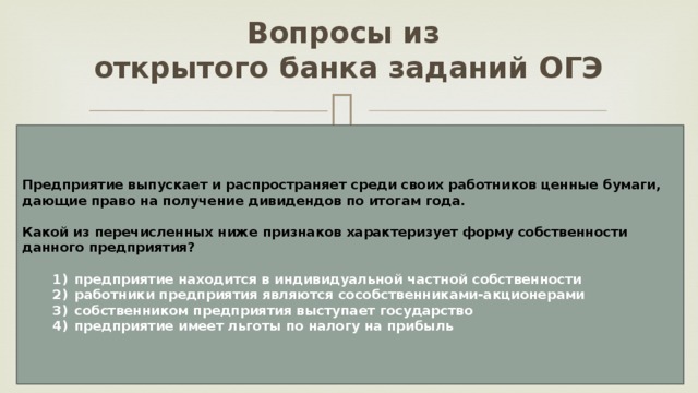 Вопросы из  открытого банка заданий ОГЭ Предприятие выпускает и распространяет среди своих работников ценные бумаги, дающие право на получение дивидендов по итогам года.  Какой из перечисленных ниже признаков характеризует форму собственности данного предприятия?     1)  предприятие находится в индивидуальной частной собственности    2)  работники предприятия являются сособственниками-акционерами    3)  собственником предприятия выступает государство    4)  предприятие имеет льготы по налогу на прибыль 