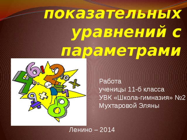 Решение показательных уравнений с параметрами  Работа  ученицы 11-б класса  УВК «Школа-гимназия» №2  Мухтаровой Эляны    Ленино – 2014 