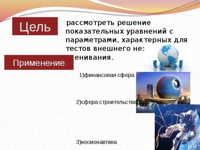 Цель  рассмотреть решение показательных уравнений с параметрами, характерных для тестов внешнего независимого оценивания.    1)финансовая сфера      2)сфера строительства         3)космонавтика Применение 