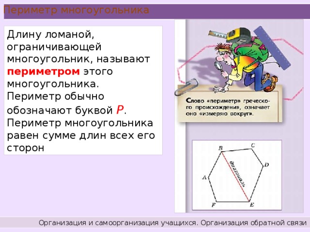 Периметр многоугольника Длину ломаной, ограничивающей многоугольник, называют периметром этого многоугольника. Периметр обычно обозначают буквой Р . Периметр многоугольника равен сумме длин всех его сторон Организация и самоорганизация учащихся. Организация обратной связи .